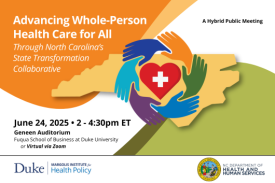 Advancing Whole Person Health Care for All Through North Carolina's State Transformation Collaborative. June 24, 2025, 2-4:30 pm ET. Geneen Auditorium, Fuqua School of Business at Duke University, or virtual via Zoom. A hybrid public meeting. Duke-Margolis Institute for Health Policy; NC Department of Health and Human Services. Advancing Whole Person Health Care for All Through North Carolina's State Transformation Collaborative. June 24, 2025, 2-4:30 pm ET. Geneen Auditorium, Fuqua School of Business at Duke University, or virtual via Zoom. A hybrid public meeting. Duke-Margolis Institute for Health Policy; NC Department of Health and Human Services.